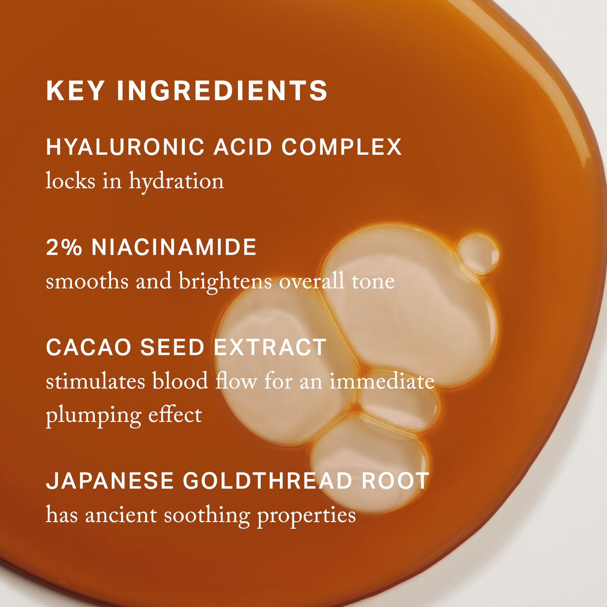 Master | | Key Ingredients, Hyaluronic acid complex locks in hydration, 2% niacinamide smooths and brightens overall tone, cacao seed extract stimulates blood flow for an immediate plumping effect, Japanese goldthread root has ancient soothing properties