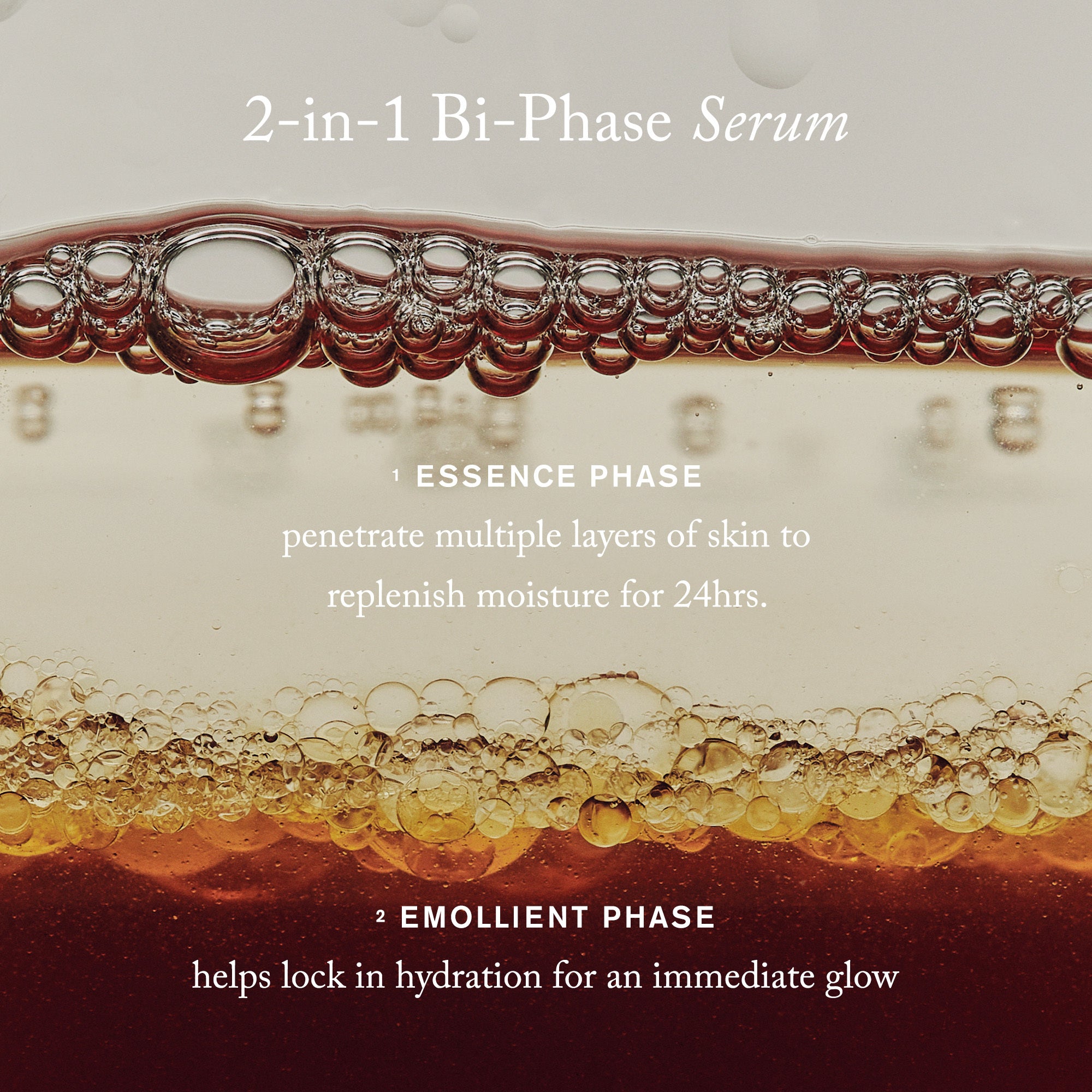 2-in-1 Bi-Phase Serum 1. Essence Phase, penetrate multiple layers of skin to replenish moisture for 24hrs. 2. Emollient Phase helps lock in hydration for an immediate glow.
