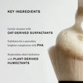 Master || Key Ingredients, Gently cleanses with oat-derived surfactants, Exfoliates for a smoother, brighter complexion with PHA, Replenishes skin's hydration with Plant-Derived Humectants Shows cleanser on makeup bush.
