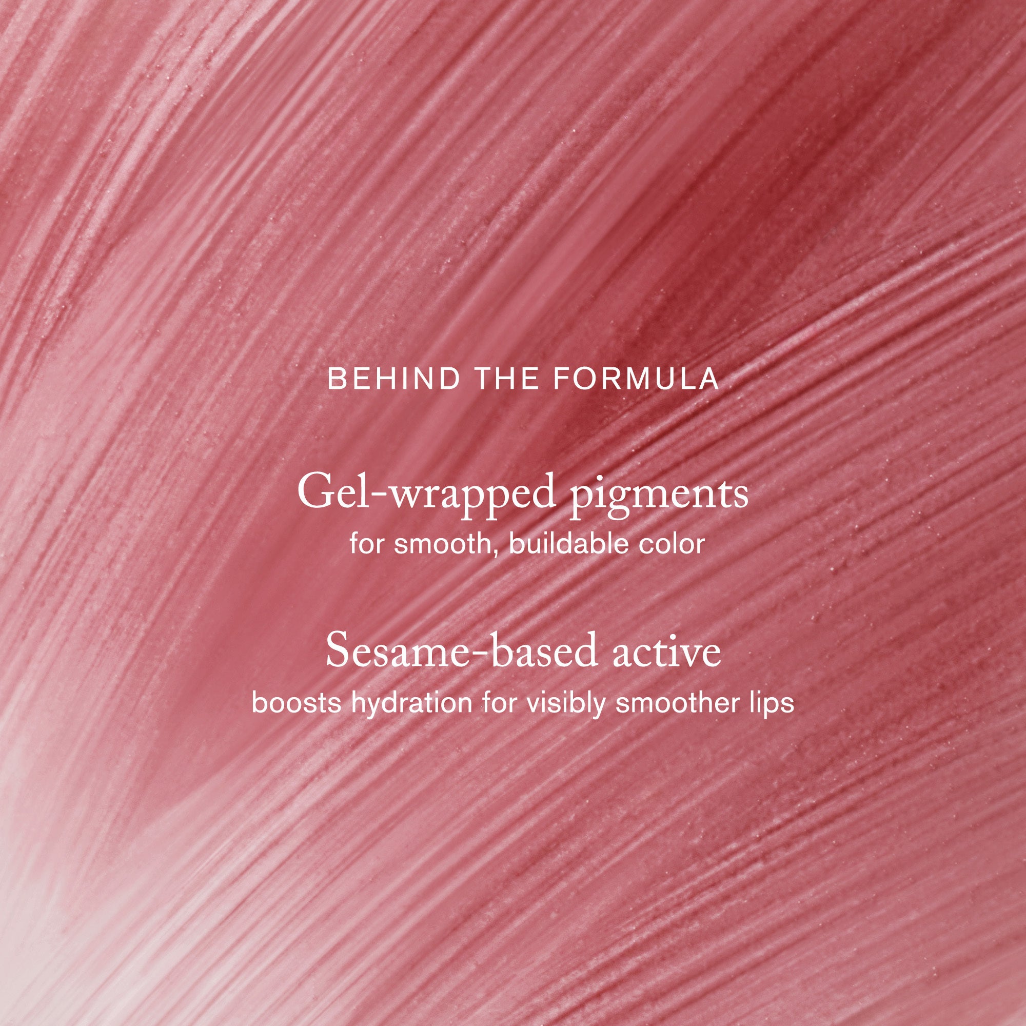 Master || Behind the Formula Gel-wrapped pigments for smooth, buildable color. Sesame-based active books hydration for visibly smoother lips.