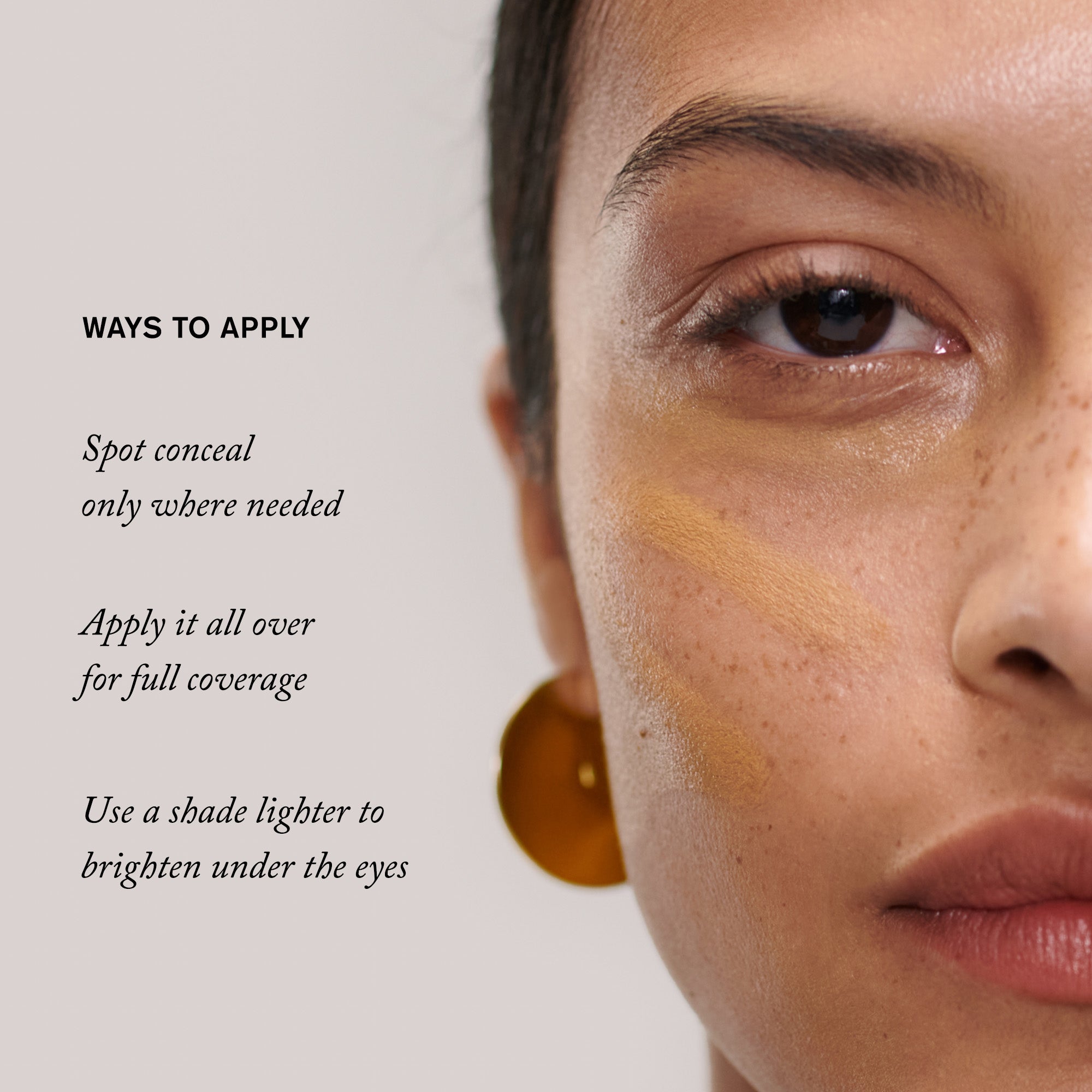 Master || Ways to Apply, Spot conceal only where needed, Apply it all over for full coverage, use a shade lighter to brighten under the eyes.