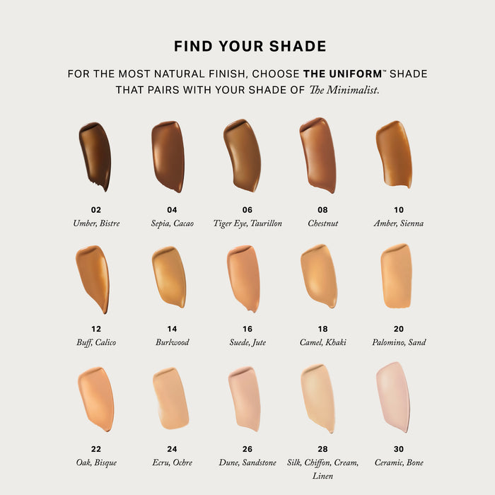 Master || Find your shade, for the most natural finish, choose The Uniform shade that pairs with your shade of the minimalist. All colors are swatched 02 Umber, Bistre 04 Sepia, Cacao 06 Tiger Eye, Taurillon 08 Chestnut 10 Amber, Sienna 12 Buff, Calico 14 Burlwood 16 Suede, Jute 18 Camel, Khaki 20 Palomino, Sand 22 Oak, Bisque 24 Ecru, Ochre 26 Dune, Sandstone 28 Silk, Chiffon, Cream, Linen 30 Ceramic, Bone